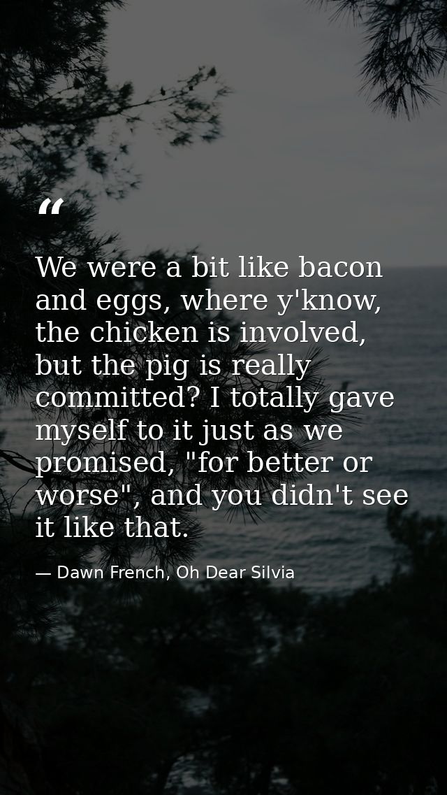 We were a bit like bacon and eggs, where y'know, the chicken is involved, but the pig is really committed? I totally gav — Dawn French, Oh Dear Silvia