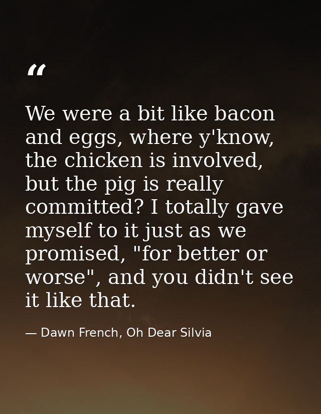 We were a bit like bacon and eggs, where y'know, the chicken is involved, but the pig is really committed? I totally gav — Dawn French, Oh Dear Silvia