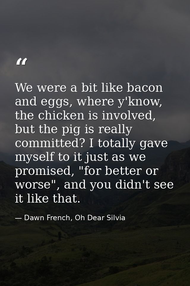 We were a bit like bacon and eggs, where y'know, the chicken is involved, but the pig is really committed? I totally gav — Dawn French, Oh Dear Silvia