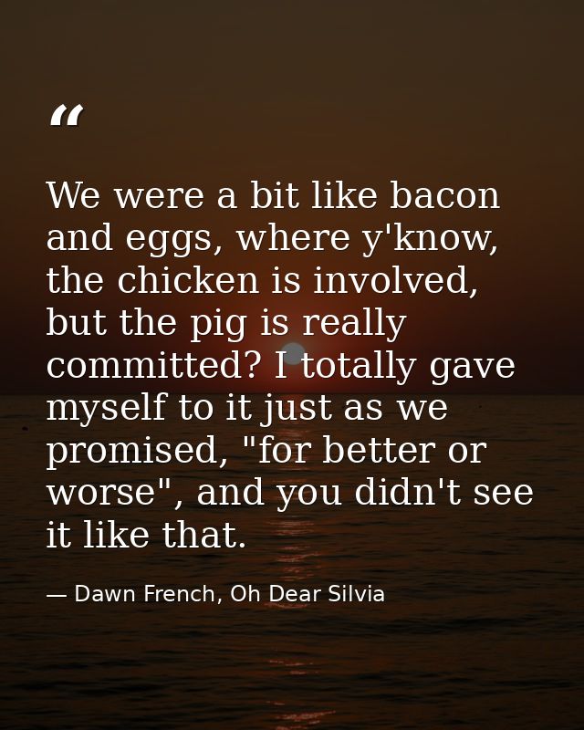 We were a bit like bacon and eggs, where y'know, the chicken is involved, but the pig is really committed? I totally gav — Dawn French, Oh Dear Silvia