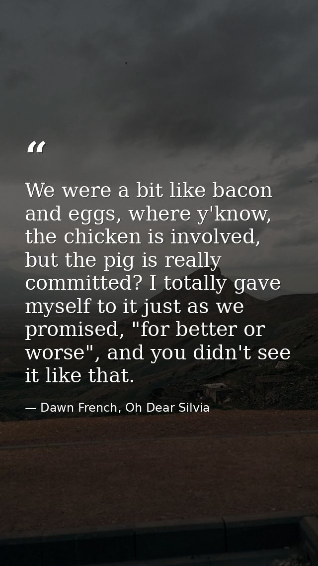 We were a bit like bacon and eggs, where y'know, the chicken is involved, but the pig is really committed? I totally gav — Dawn French, Oh Dear Silvia