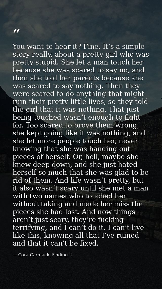 You want to hear it? Fine. It’s a simple story really, about a pretty girl who was pretty stupid. She let a man touch he — Cora Carmack, Finding It