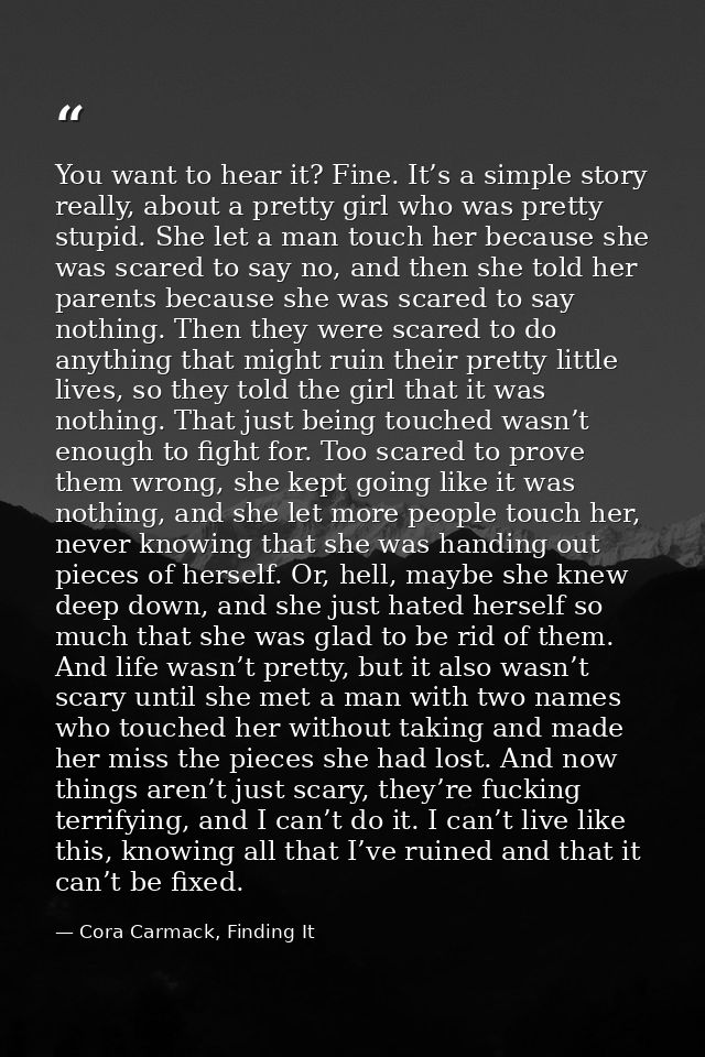 You want to hear it? Fine. It’s a simple story really, about a pretty girl who was pretty stupid. She let a man touch he — Cora Carmack, Finding It