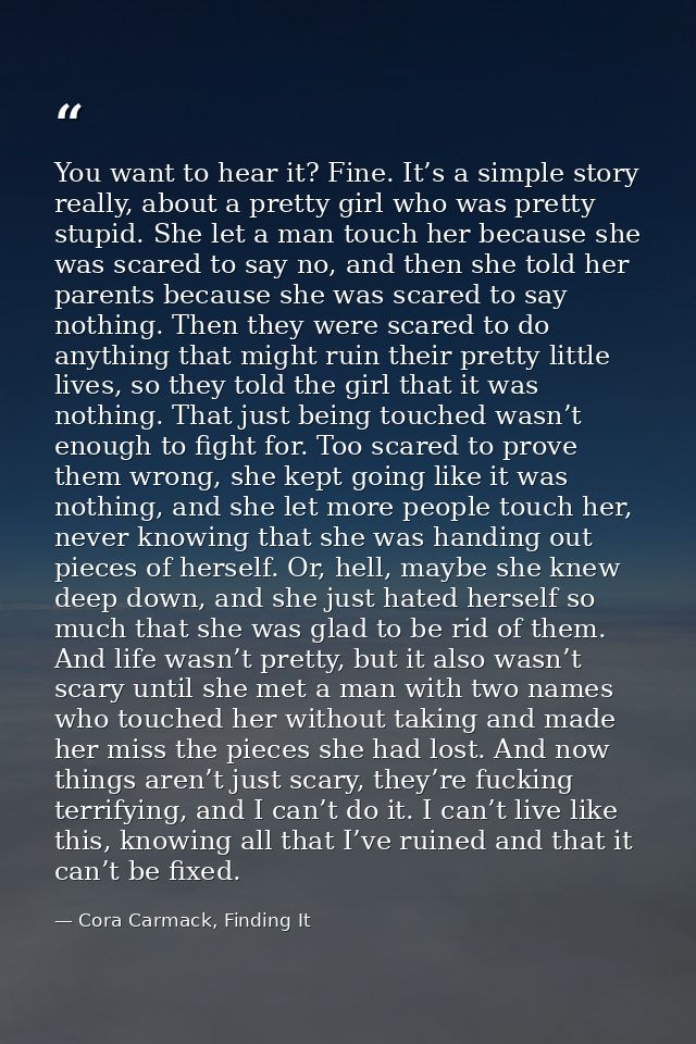 You want to hear it? Fine. It’s a simple story really, about a pretty girl who was pretty stupid. She let a man touch he — Cora Carmack, Finding It