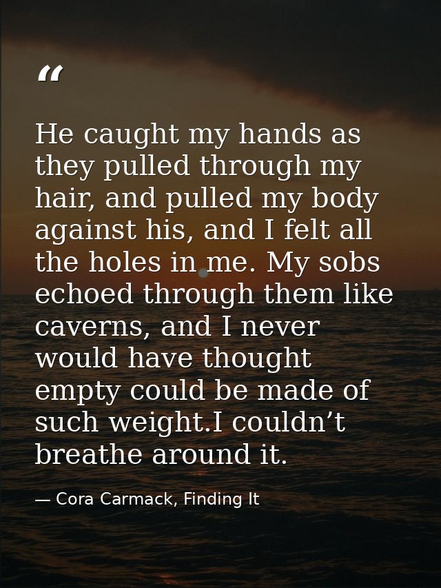 He caught my hands as they pulled through my hair, and pulled my body against his, and I felt all the holes in me. My so — Cora Carmack, Finding It