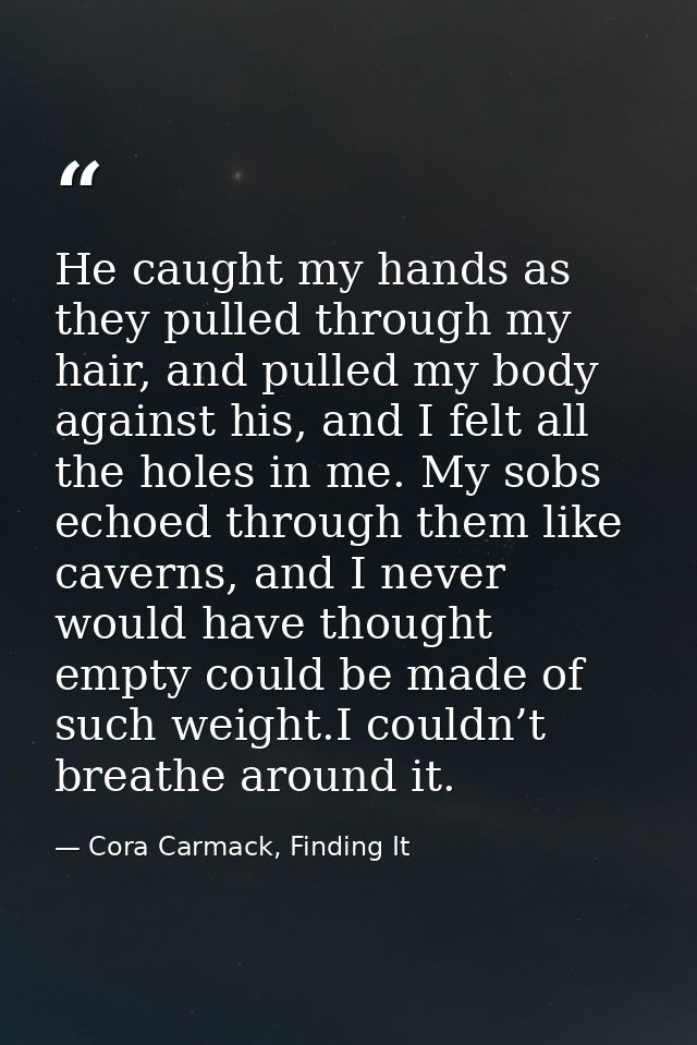 He caught my hands as they pulled through my hair, and pulled my body against his, and I felt all the holes in me. My so — Cora Carmack, Finding It