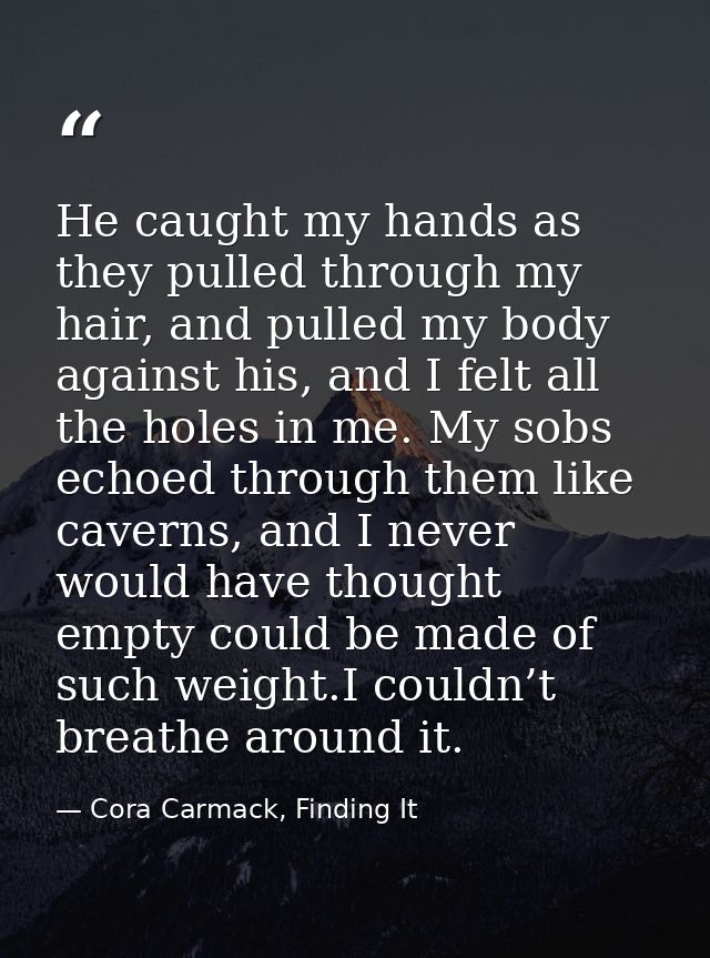 He caught my hands as they pulled through my hair, and pulled my body against his, and I felt all the holes in me. My so — Cora Carmack, Finding It