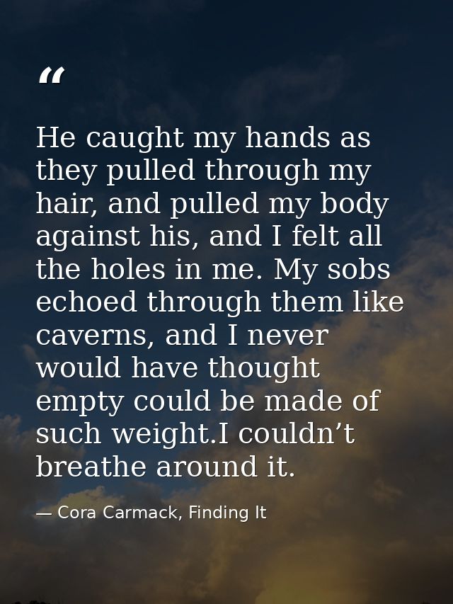 He caught my hands as they pulled through my hair, and pulled my body against his, and I felt all the holes in me. My so — Cora Carmack, Finding It
