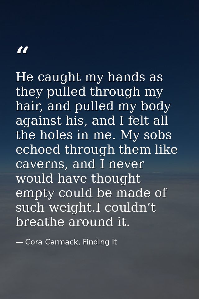 He caught my hands as they pulled through my hair, and pulled my body against his, and I felt all the holes in me. My so — Cora Carmack, Finding It