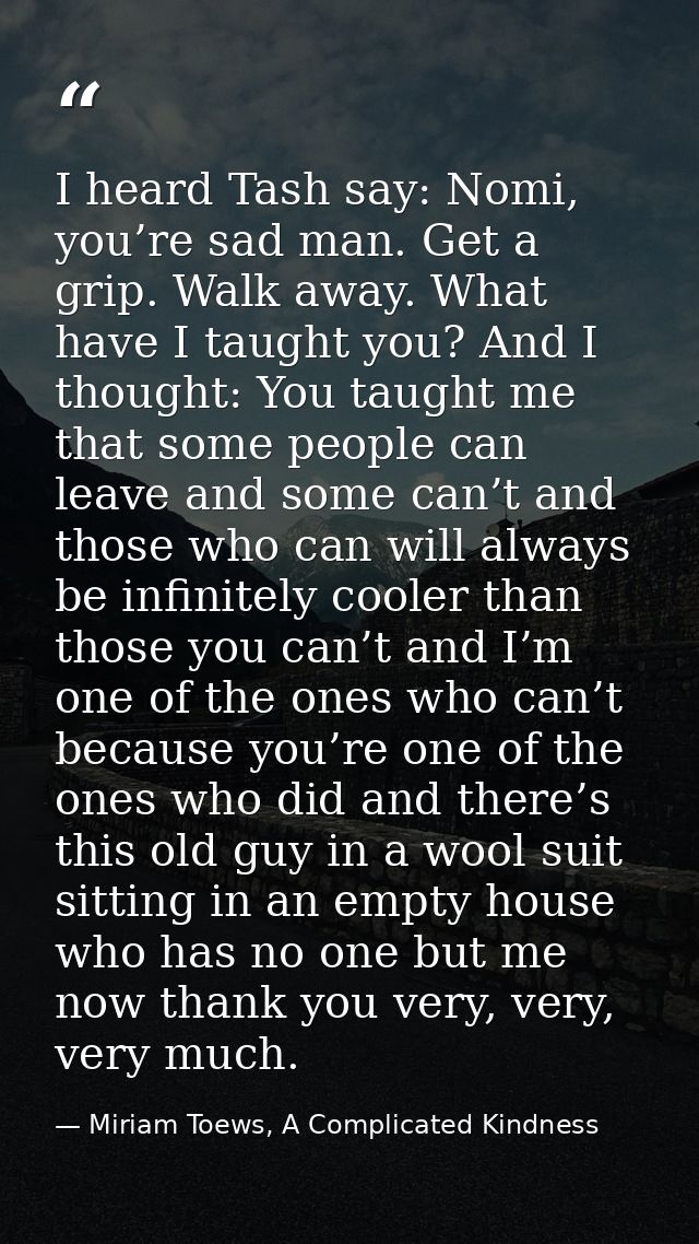 I heard Tash say: Nomi, you’re sad man. Get a grip. Walk away. What have I taught you? And I thought: You taught me that — Miriam Toews, A Complicated Kindness
