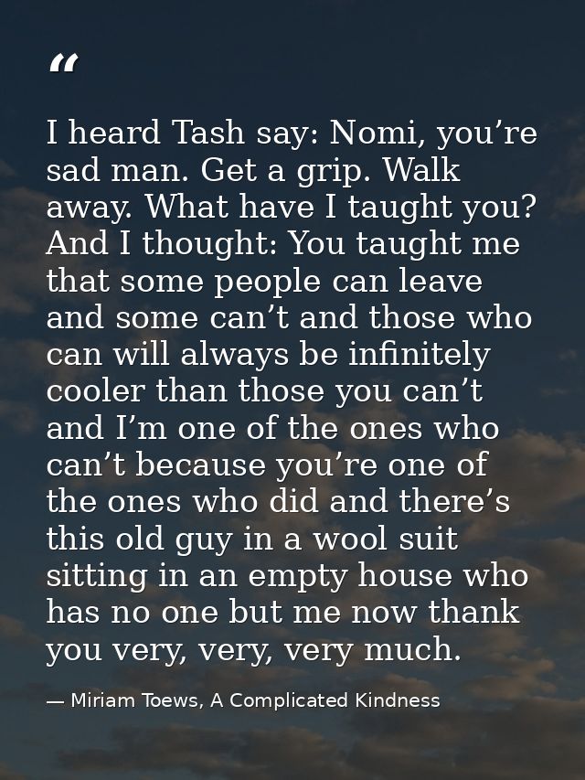 I heard Tash say: Nomi, you’re sad man. Get a grip. Walk away. What have I taught you? And I thought: You taught me that — Miriam Toews, A Complicated Kindness