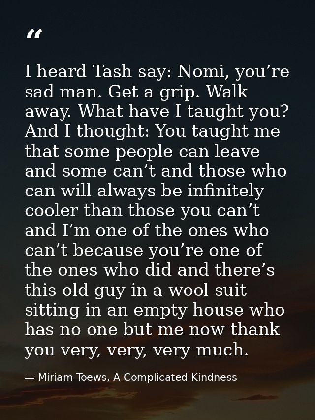 I heard Tash say: Nomi, you’re sad man. Get a grip. Walk away. What have I taught you? And I thought: You taught me that — Miriam Toews, A Complicated Kindness