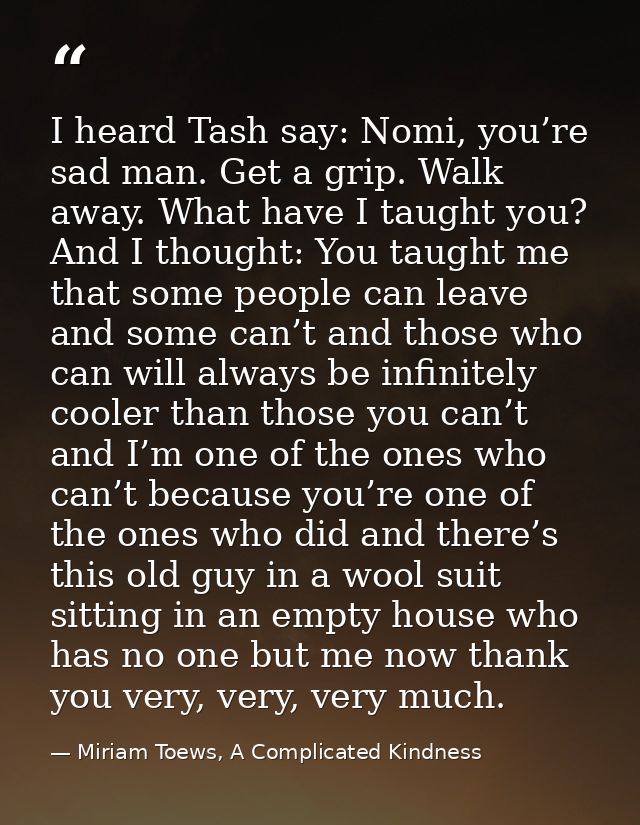 I heard Tash say: Nomi, you’re sad man. Get a grip. Walk away. What have I taught you? And I thought: You taught me that — Miriam Toews, A Complicated Kindness