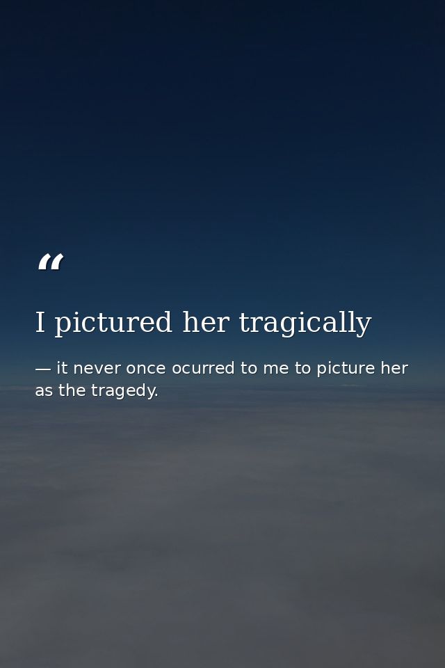 I pictured her tragically — it never once ocurred to me to picture her as the tragedy.