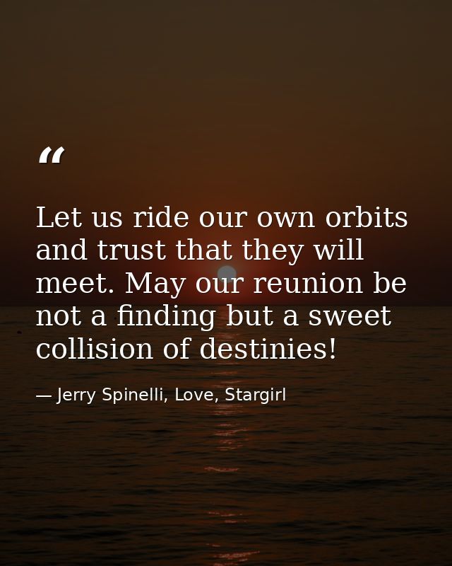 Let us ride our own orbits and trust that they will meet. May our reunion be not a finding but a sweet collision of dest — Jerry Spinelli, Love, Stargirl