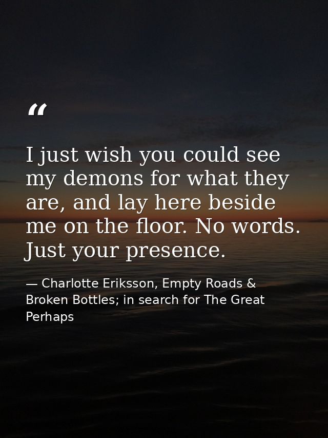 I just wish you could see my demons for what they are, and lay here beside me on the floor. No words. Just your presence — Charlotte Eriksson, Empty Roads & Broken Bottles; in search for The Great Perhaps