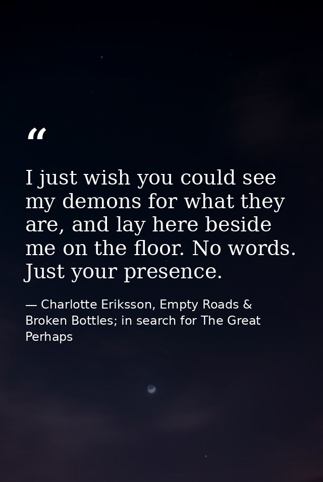 I just wish you could see my demons for what they are, and lay here beside me on the floor. No words. Just your presence — Charlotte Eriksson, Empty Roads & Broken Bottles; in search for The Great Perhaps