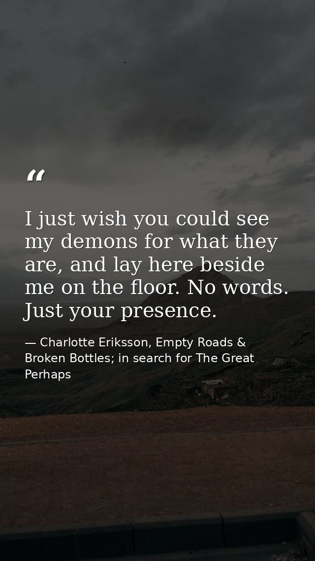 I just wish you could see my demons for what they are, and lay here beside me on the floor. No words. Just your presence — Charlotte Eriksson, Empty Roads & Broken Bottles; in search for The Great Perhaps