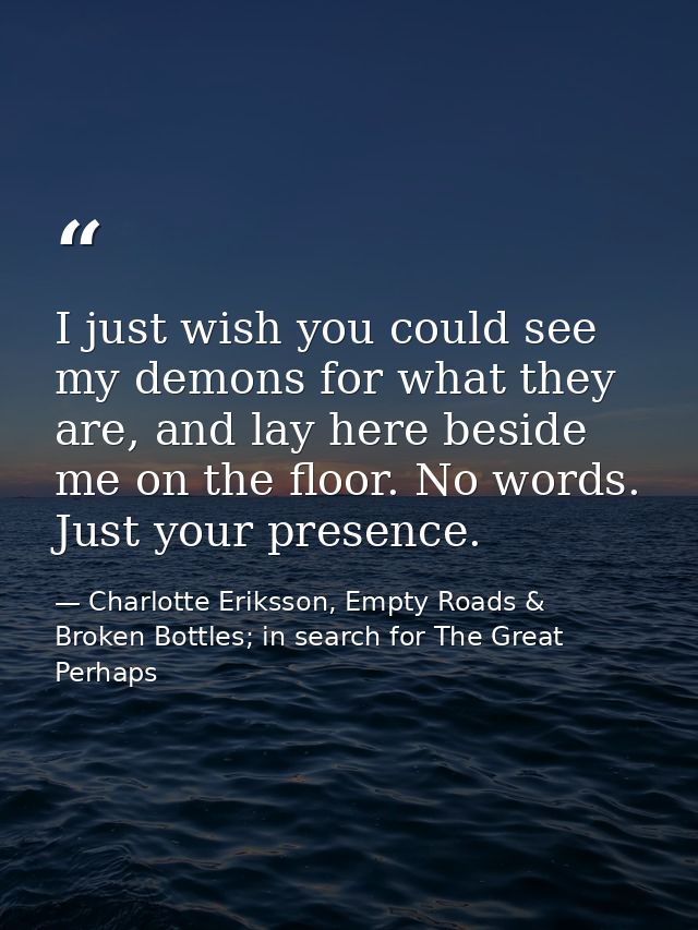 I just wish you could see my demons for what they are, and lay here beside me on the floor. No words. Just your presence — Charlotte Eriksson, Empty Roads & Broken Bottles; in search for The Great Perhaps