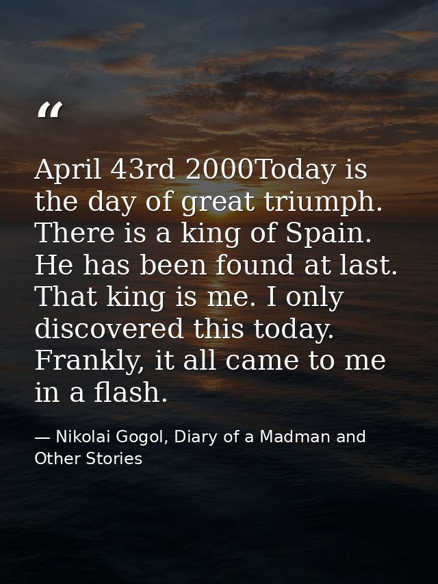 April 43rd 2000Today is the day of great triumph. There is a king of Spain. He has been found at last. That king is me.  — Nikolai Gogol, Diary of a Madman and Other Stories