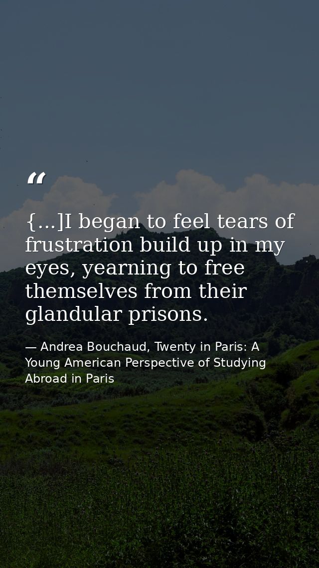 {...]I began to feel tears of frustration build up in my eyes, yearning to free themselves from their glandular prisons. — Andrea Bouchaud, Twenty in Paris: A Young American Perspective of Studying Abroad in Paris