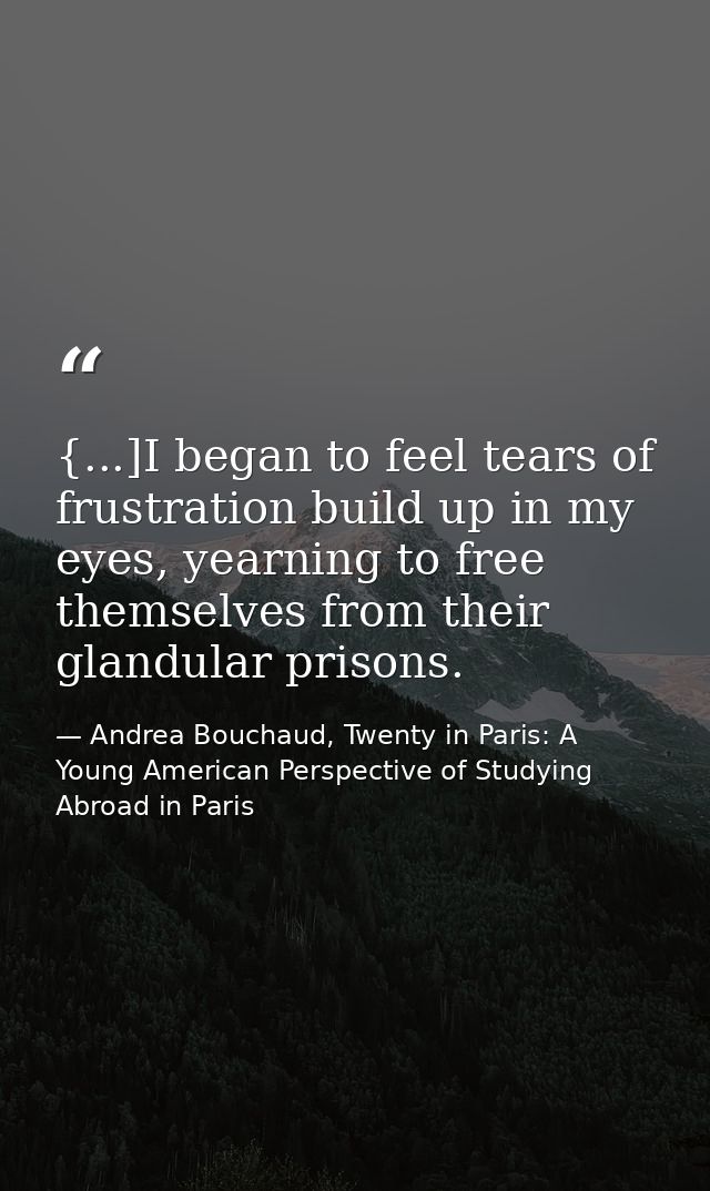 {...]I began to feel tears of frustration build up in my eyes, yearning to free themselves from their glandular prisons. — Andrea Bouchaud, Twenty in Paris: A Young American Perspective of Studying Abroad in Paris