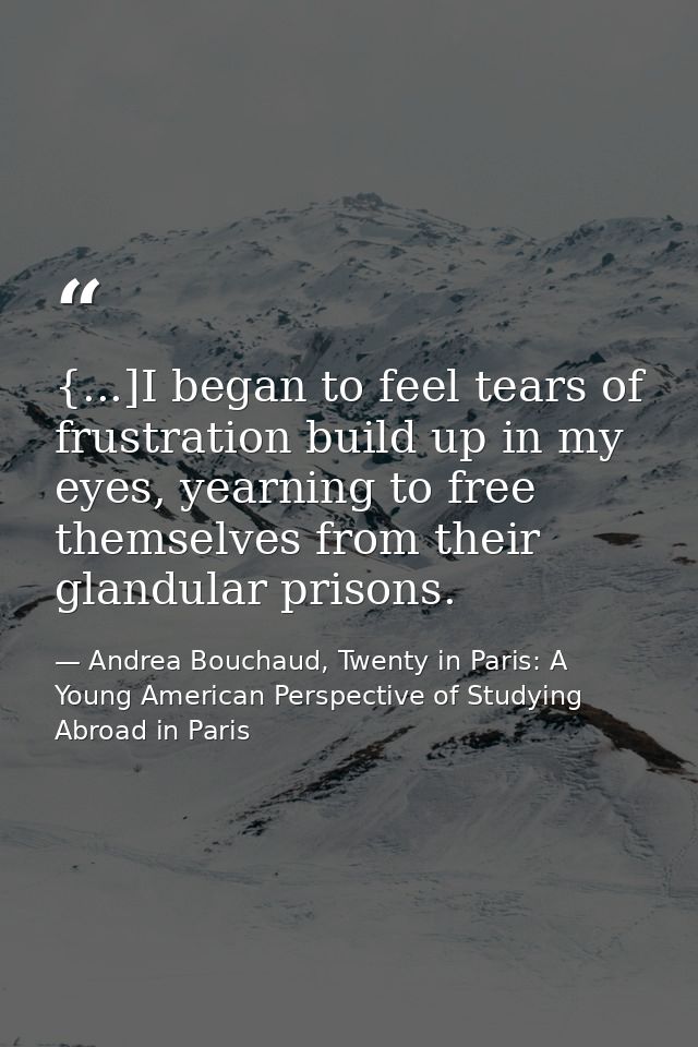 {...]I began to feel tears of frustration build up in my eyes, yearning to free themselves from their glandular prisons. — Andrea Bouchaud, Twenty in Paris: A Young American Perspective of Studying Abroad in Paris
