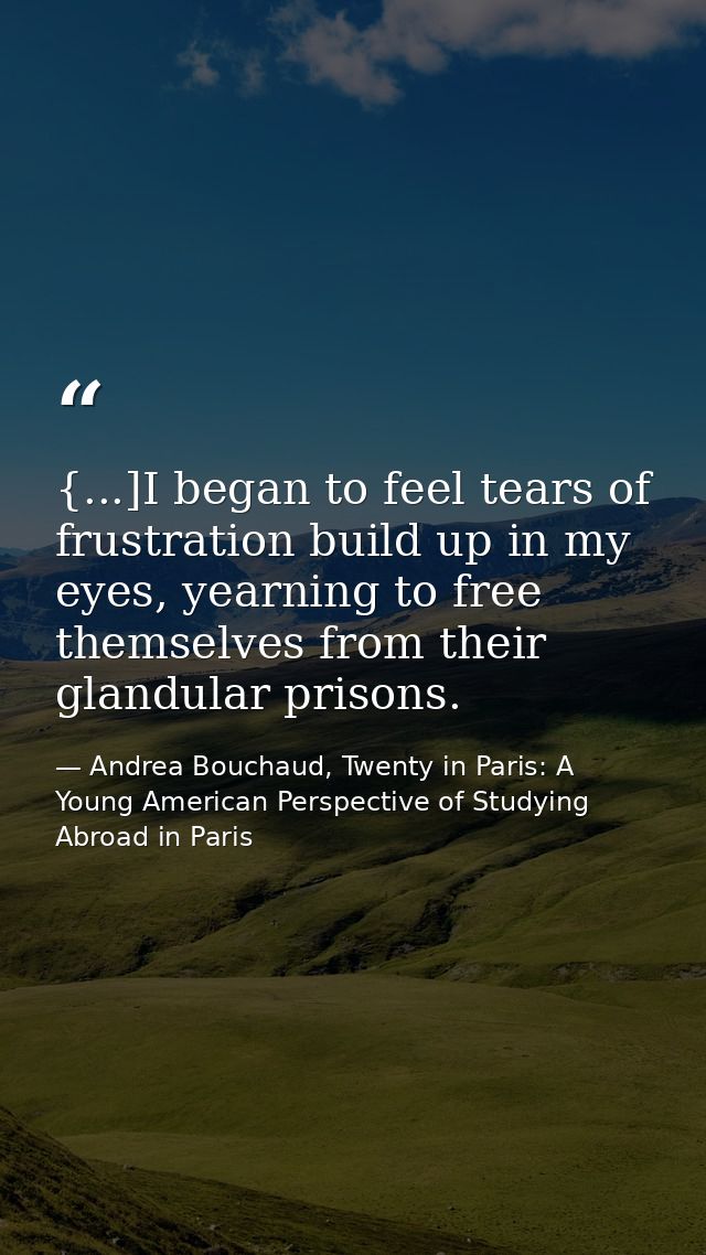 {...]I began to feel tears of frustration build up in my eyes, yearning to free themselves from their glandular prisons. — Andrea Bouchaud, Twenty in Paris: A Young American Perspective of Studying Abroad in Paris