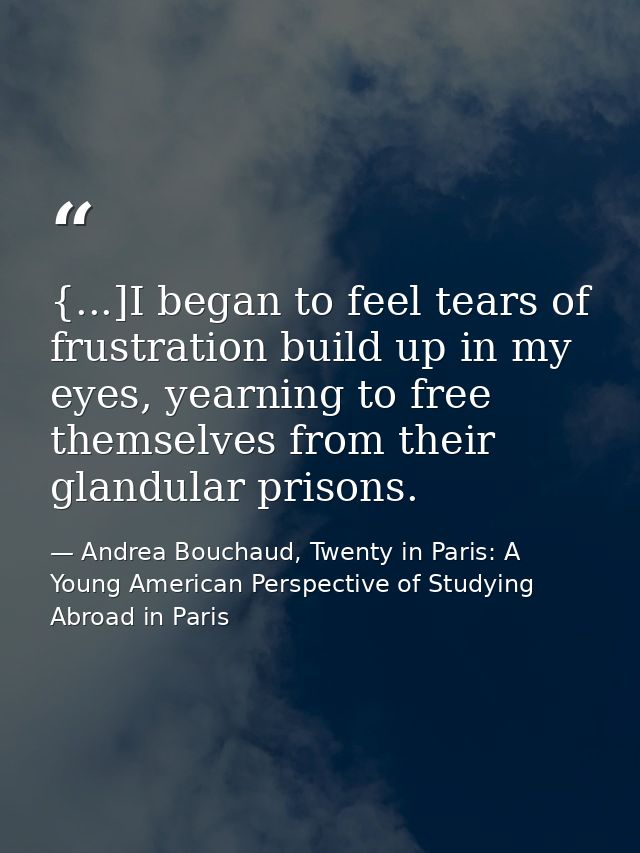 {...]I began to feel tears of frustration build up in my eyes, yearning to free themselves from their glandular prisons. — Andrea Bouchaud, Twenty in Paris: A Young American Perspective of Studying Abroad in Paris