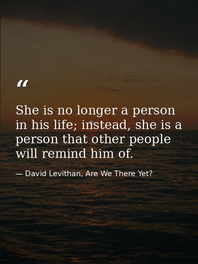 She is no longer a person in his life; instead, she is a person that other people will remind him of. — David Levithan, Are We There Yet?