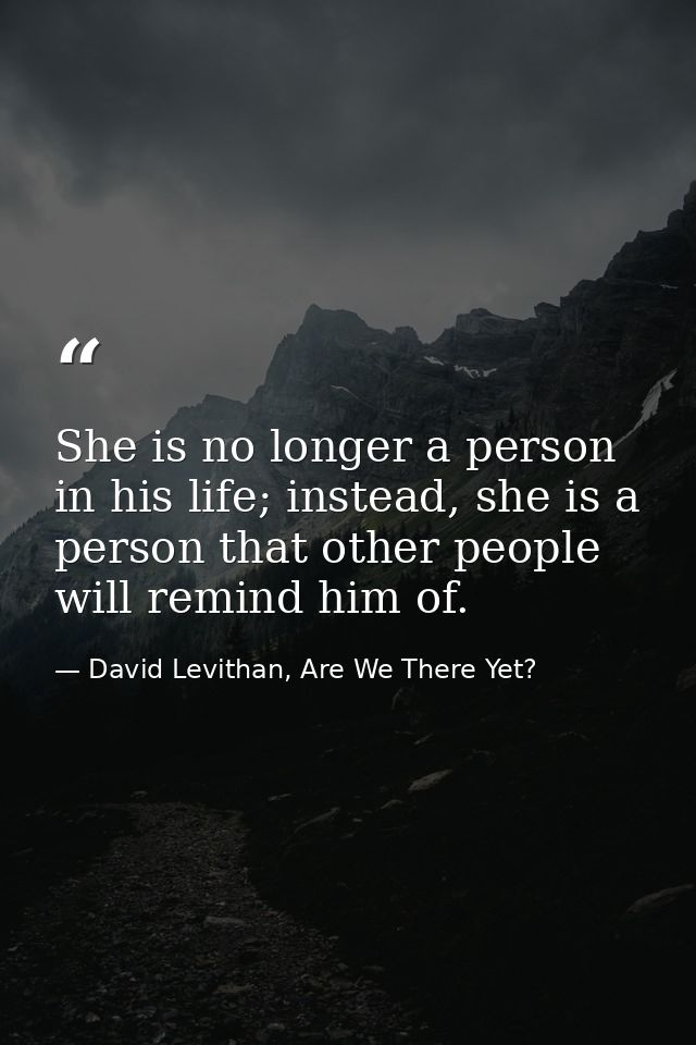 She is no longer a person in his life; instead, she is a person that other people will remind him of. — David Levithan, Are We There Yet?