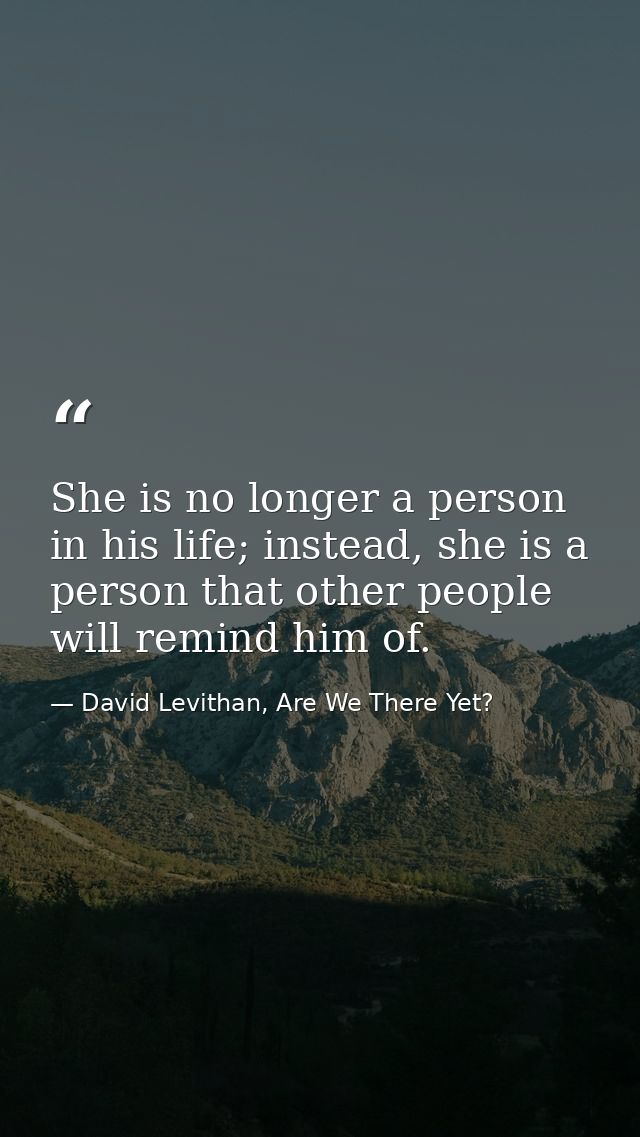 She is no longer a person in his life; instead, she is a person that other people will remind him of. — David Levithan, Are We There Yet?