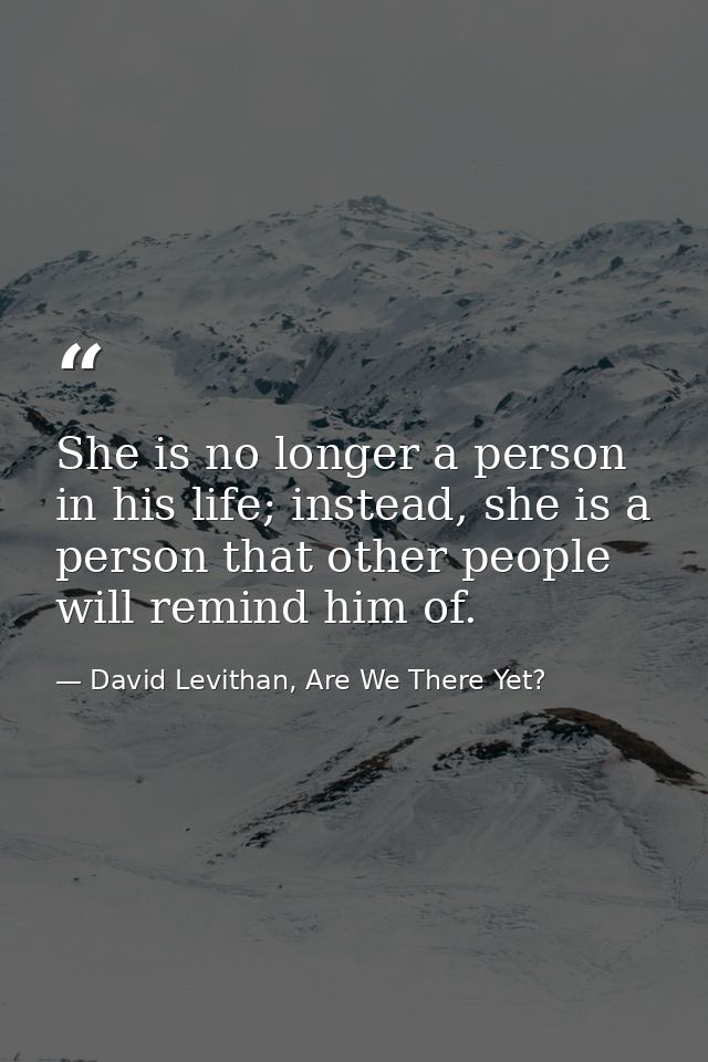 She is no longer a person in his life; instead, she is a person that other people will remind him of. — David Levithan, Are We There Yet?
