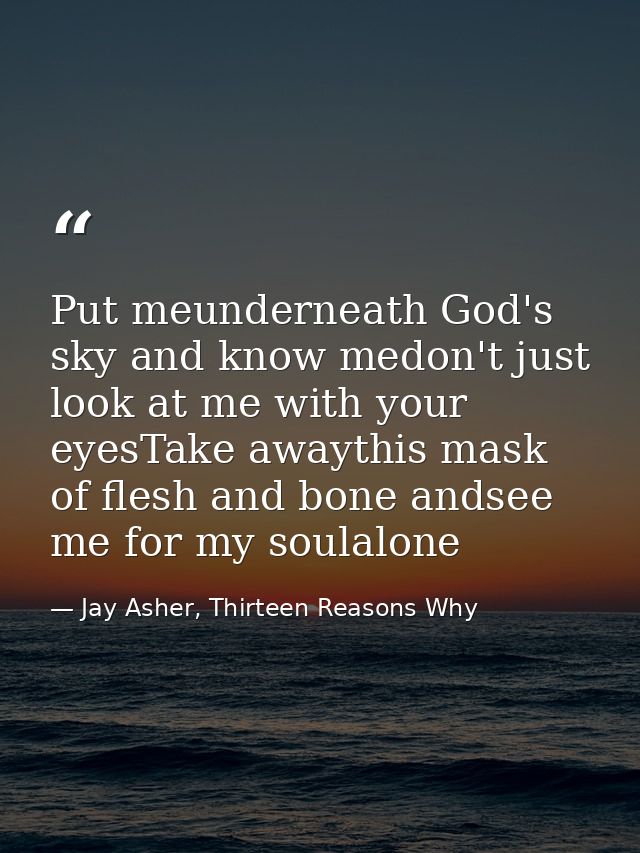 Put meunderneath God's sky and know medon't just look at me with your eyesTake awaythis mask of flesh and bone andsee me — Jay Asher, Thirteen Reasons Why