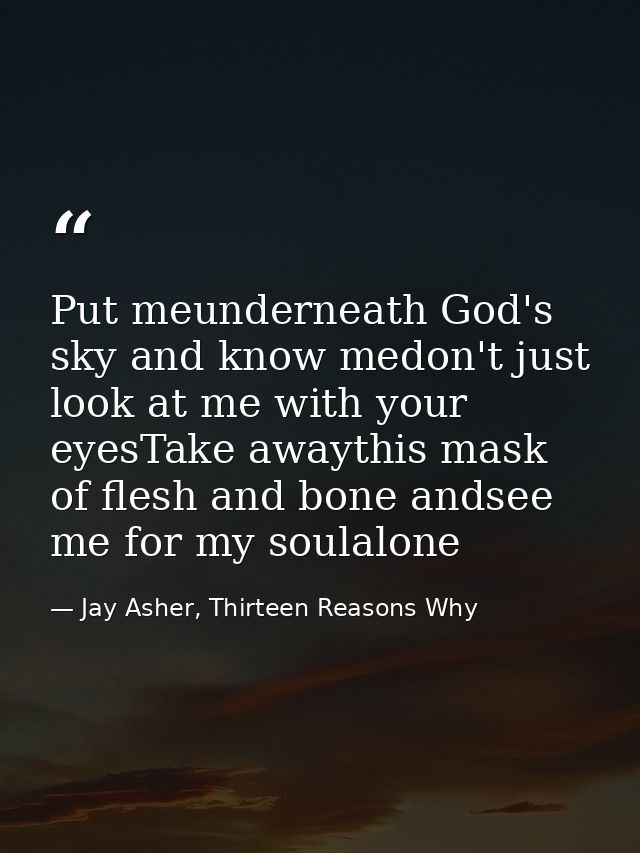 Put meunderneath God's sky and know medon't just look at me with your eyesTake awaythis mask of flesh and bone andsee me — Jay Asher, Thirteen Reasons Why