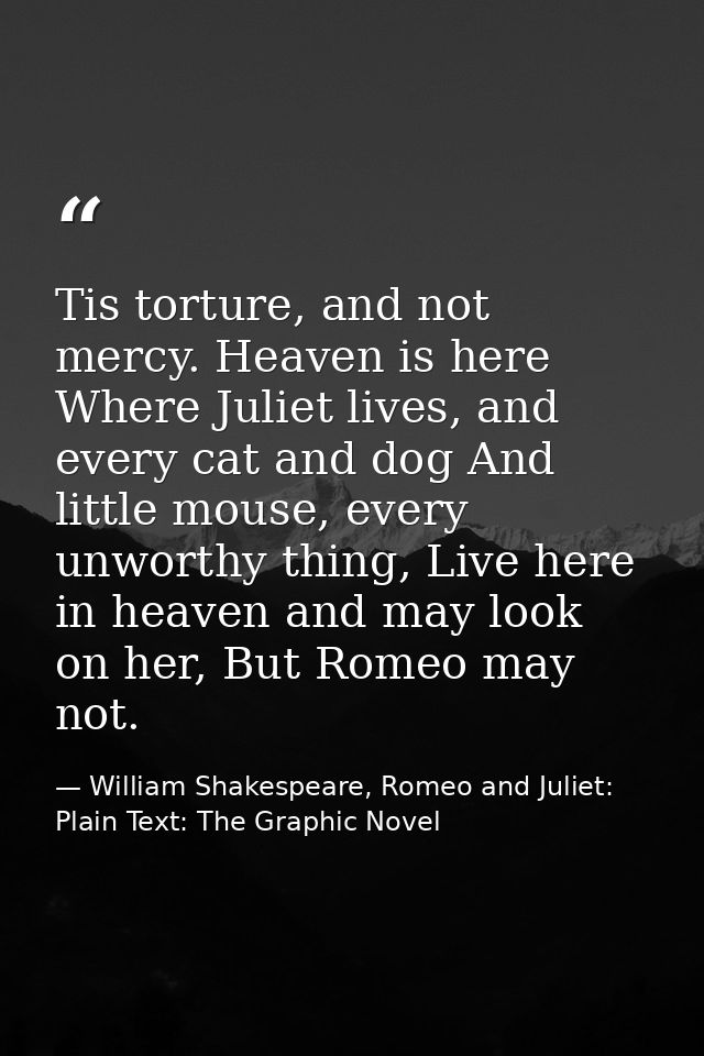 Tis torture, and not mercy. Heaven is here Where Juliet lives, and every cat and dog And little mouse, every unworthy th — William Shakespeare, Romeo and Juliet: Plain Text: The Graphic Novel