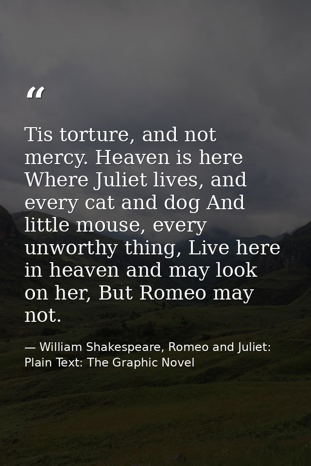 Tis torture, and not mercy. Heaven is here Where Juliet lives, and every cat and dog And little mouse, every unworthy th — William Shakespeare, Romeo and Juliet: Plain Text: The Graphic Novel