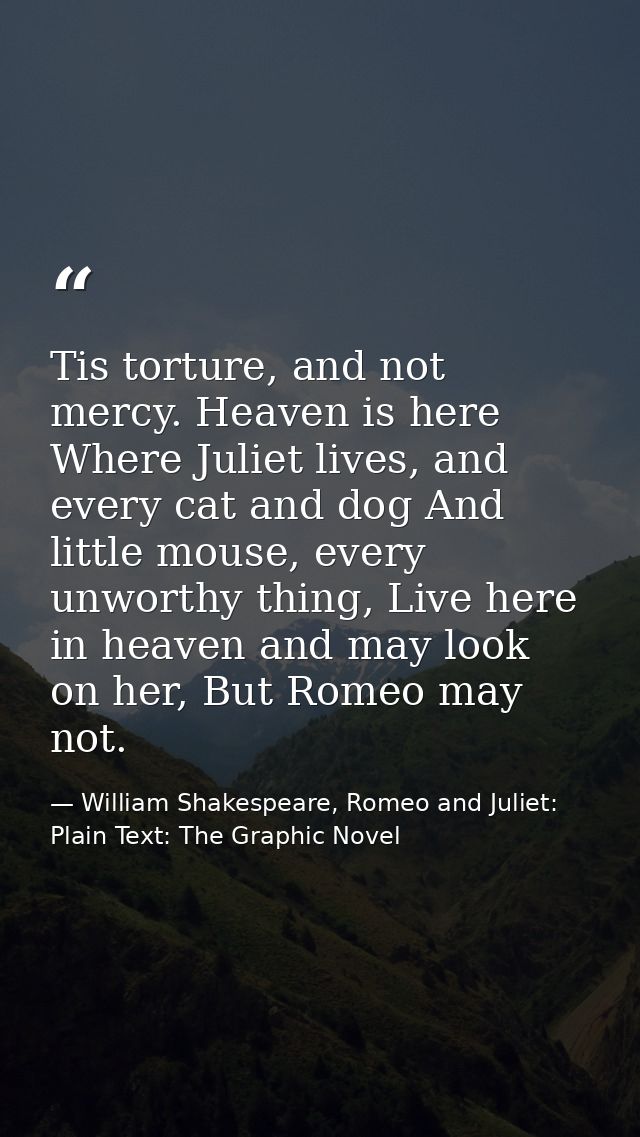 Tis torture, and not mercy. Heaven is here Where Juliet lives, and every cat and dog And little mouse, every unworthy th — William Shakespeare, Romeo and Juliet: Plain Text: The Graphic Novel