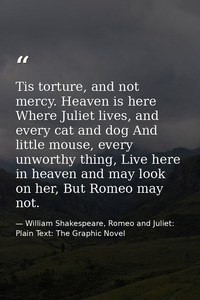 Tis torture, and not mercy. Heaven is here Where Juliet lives, and every cat and dog And little mouse, every unworthy th — William Shakespeare, Romeo and Juliet: Plain Text: The Graphic Novel