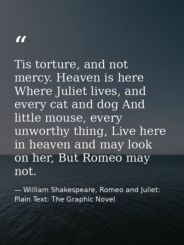 Tis torture, and not mercy. Heaven is here Where Juliet lives, and every cat and dog And little mouse, every unworthy th — William Shakespeare, Romeo and Juliet: Plain Text: The Graphic Novel