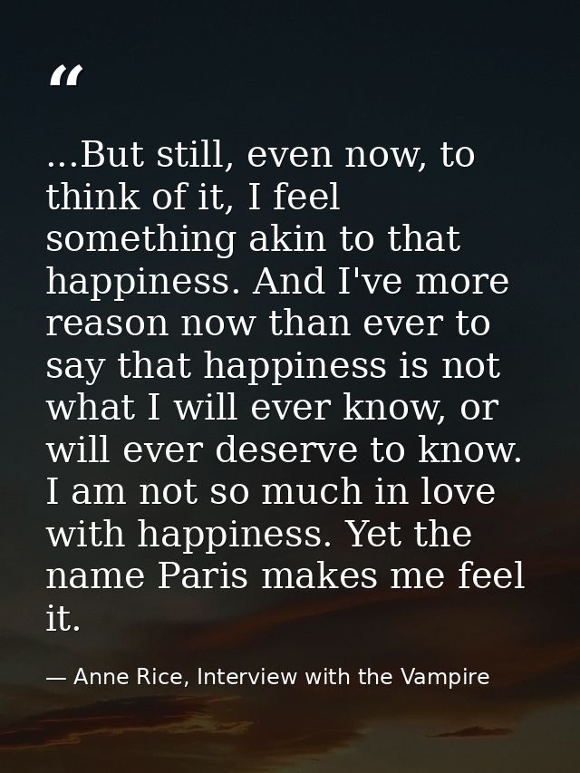 ...But still, even now, to think of it, I feel something akin to that happiness. And I've more reason now than ever to s — Anne Rice, Interview with the Vampire