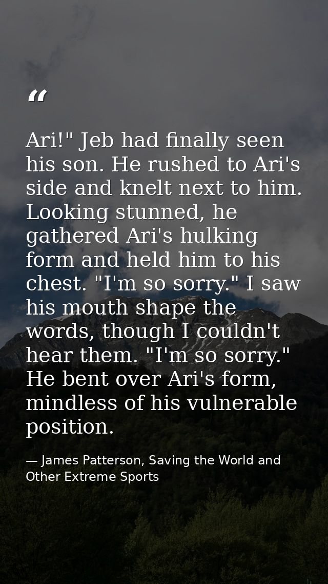 Ari!" Jeb had finally seen his son. He rushed to Ari's side and knelt next to him. Looking stunned, he gathered Ari's hu — James Patterson, Saving the World and Other Extreme Sports
