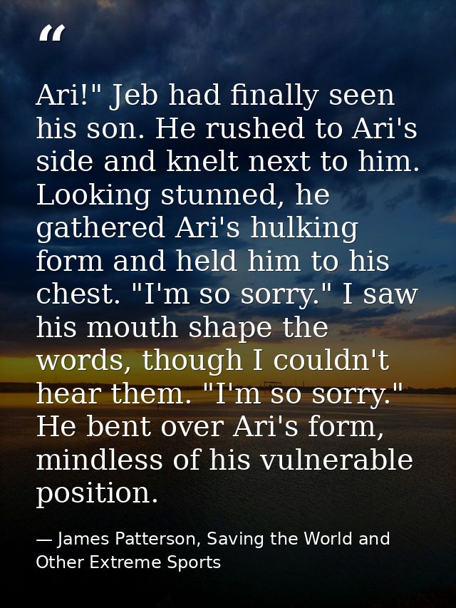 Ari!" Jeb had finally seen his son. He rushed to Ari's side and knelt next to him. Looking stunned, he gathered Ari's hu — James Patterson, Saving the World and Other Extreme Sports