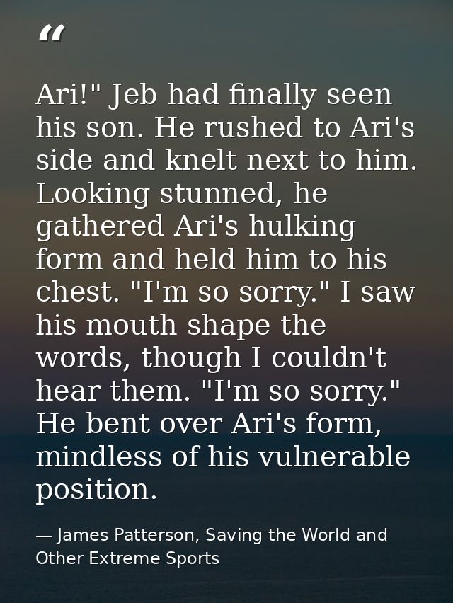 Ari!" Jeb had finally seen his son. He rushed to Ari's side and knelt next to him. Looking stunned, he gathered Ari's hu — James Patterson, Saving the World and Other Extreme Sports