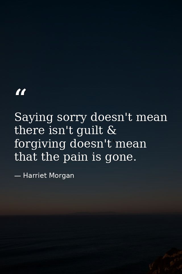 Saying sorry doesn't mean there isn't guilt & forgiving doesn't mean that the pain is gone. — Harriet Morgan