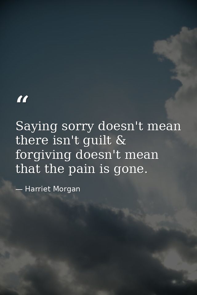 Saying sorry doesn't mean there isn't guilt & forgiving doesn't mean that the pain is gone. — Harriet Morgan