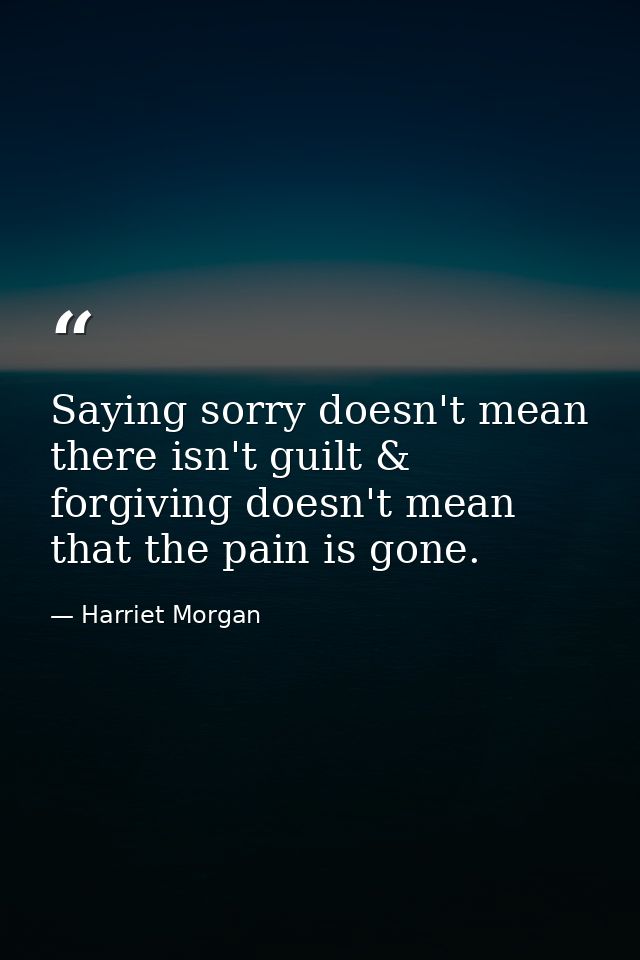 Saying sorry doesn't mean there isn't guilt & forgiving doesn't mean that the pain is gone. — Harriet Morgan