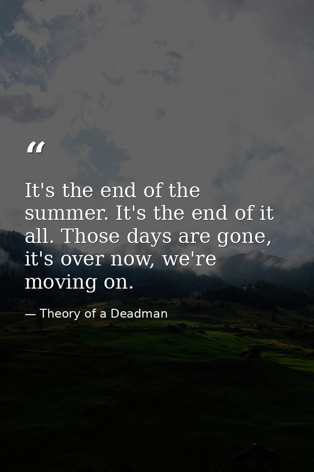 It's the end of the summer. It's the end of it all. Those days are gone, it's over now, we're moving on. — Theory of a Deadman