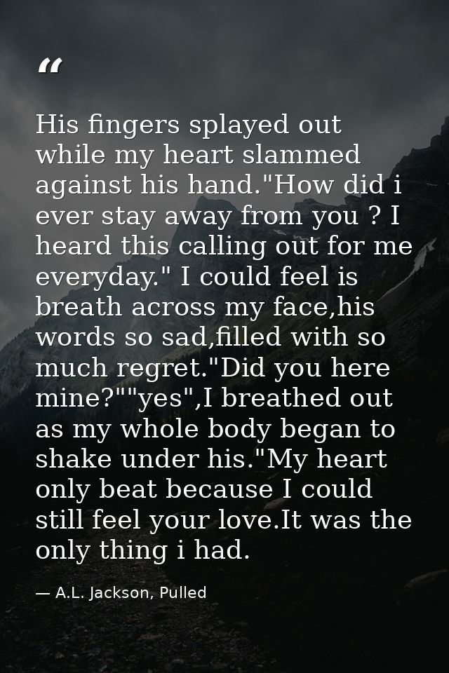 His fingers splayed out while my heart slammed against his hand."How did i ever stay away from you ? I heard this callin — A.L. Jackson, Pulled