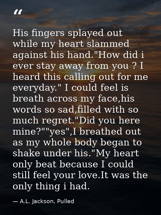 His fingers splayed out while my heart slammed against his hand."How did i ever stay away from you ? I heard this callin — A.L. Jackson, Pulled